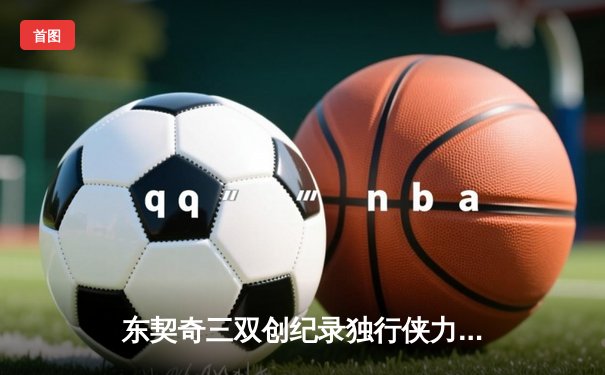 东契奇三双创纪录独行侠力克勇士，欧文末节爆发锁定胜局