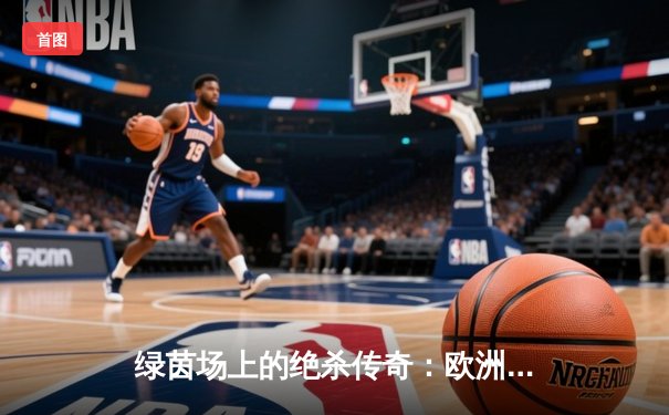 绿茵场上的绝杀传奇：欧洲冠军联赛决赛上演惊天逆转