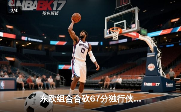东欧组合合砍67分独行侠险胜森林狼，总决赛悬念延续至抢七大战 - 2