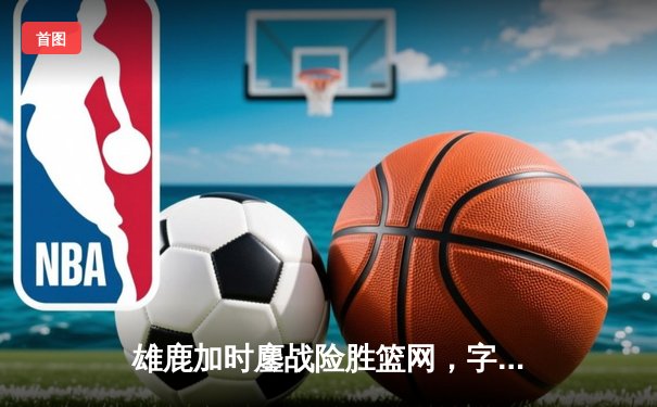 雄鹿加时鏖战险胜篮网，字母哥44分14篮板率队守住主场